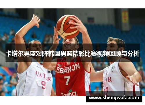 卡塔尔男篮对阵韩国男篮精彩比赛视频回顾与分析
