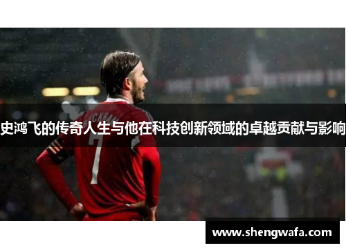 史鸿飞的传奇人生与他在科技创新领域的卓越贡献与影响
